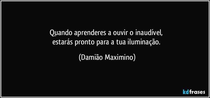 Quando aprenderes a ouvir o inaudível, 
estarás pronto para a tua iluminação. (Damião Maximino)