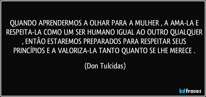 QUANDO APRENDERMOS A OLHAR PARA A MULHER , A AMA-LA E RESPEITA-LA COMO UM SER HUMANO IGUAL AO OUTRO QUALQUER , ENTÃO ESTAREMOS PREPARADOS PARA RESPEITAR SEUS PRINCÍPIOS E A VALORIZA-LA TANTO QUANTO SE LHE MERECE . (Don Tulcidas)