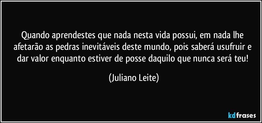 Quando aprendestes que nada nesta vida possui, em nada lhe afetarão as pedras inevitáveis deste mundo, pois saberá usufruir e dar valor enquanto estiver de posse daquilo que nunca será teu! (Juliano Leite)