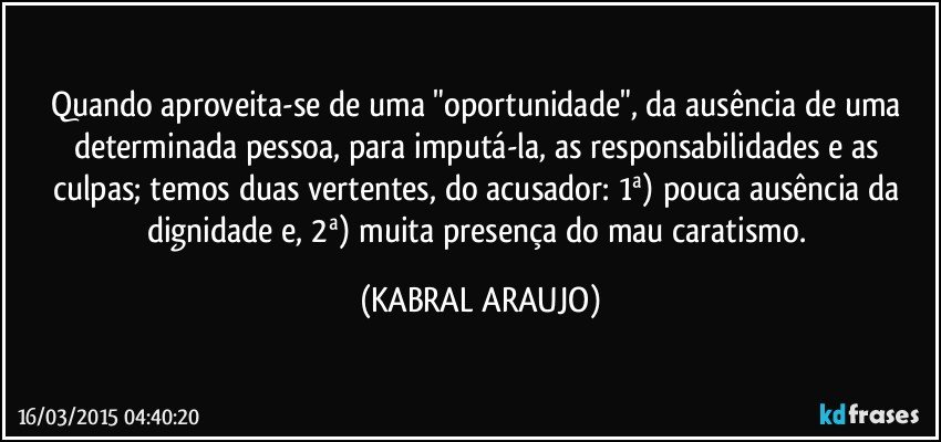 Quando aproveita-se de uma "oportunidade", da ausência de uma determinada pessoa, para imputá-la, as responsabilidades e as culpas; temos duas vertentes, do acusador: 1ª) pouca ausência da dignidade e, 2ª) muita presença do mau caratismo. (KABRAL ARAUJO)