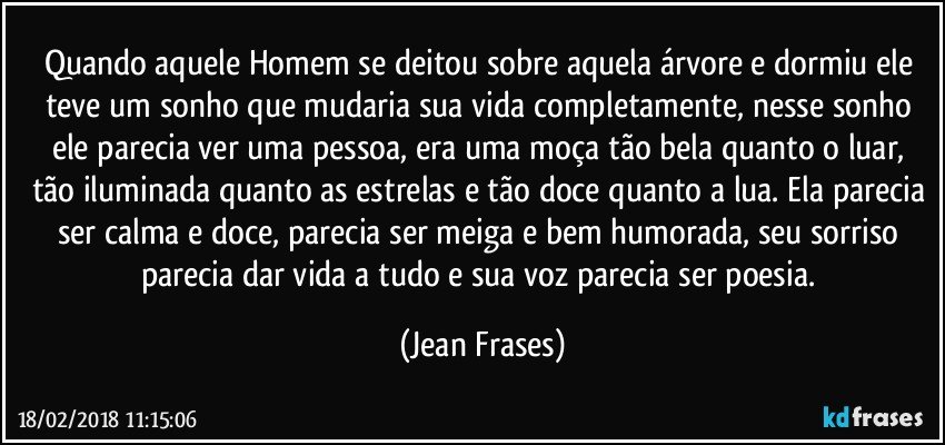 Quando aquele Homem se deitou sobre aquela árvore e dormiu ele teve um sonho que mudaria sua vida completamente, nesse sonho ele parecia ver uma pessoa, era uma moça tão bela quanto o luar, tão iluminada quanto as estrelas e tão doce quanto a lua. Ela parecia ser calma e doce, parecia ser meiga e bem humorada, seu sorriso parecia dar vida a tudo e sua voz parecia ser poesia. (Jean Frases)