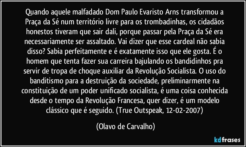 Quando aquele malfadado Dom Paulo Evaristo Arns transformou a Praça da Sé num território livre para os trombadinhas, os cidadãos honestos tiveram que sair dali, porque passar pela Praça da Sé era necessariamente ser assaltado. Vai dizer que esse cardeal não sabia disso? Sabia perfeitamente e é exatamente isso que ele gosta. É o homem que tenta fazer sua carreira bajulando os bandidinhos pra servir de tropa de choque auxiliar da Revolução Socialista. O uso do banditismo para a destruição da sociedade, preliminarmente na constituição de um poder unificado socialista, é uma coisa conhecida desde o tempo da Revolução Francesa, quer dizer, é um modelo clássico que é seguido. (True Outspeak, 12-02-2007) (Olavo de Carvalho)