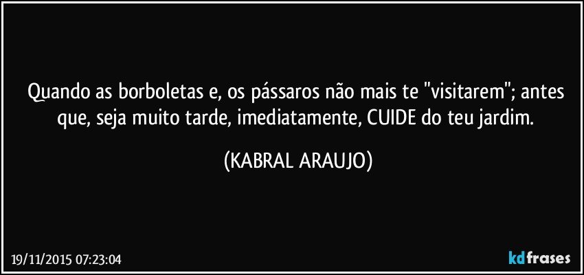 Quando as borboletas e, os pássaros não mais te "visitarem"; antes que, seja muito tarde, imediatamente, CUIDE do teu jardim. (KABRAL ARAUJO)