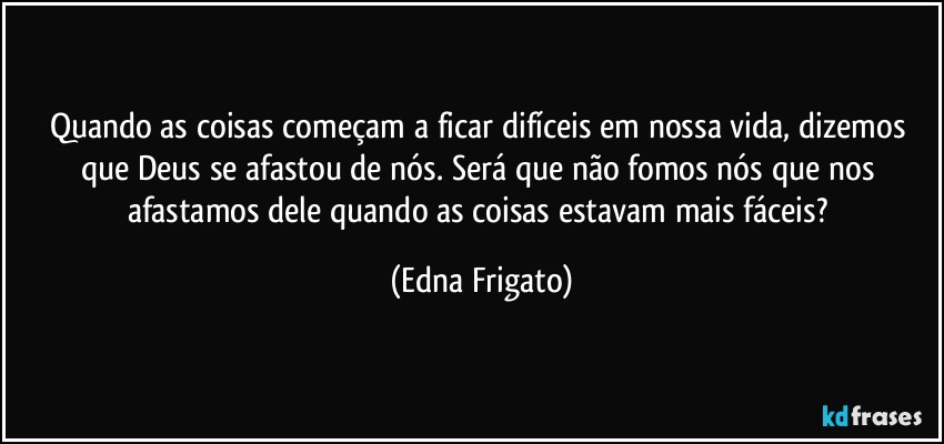 Quando as coisas começam a ficar difíceis em nossa vida, dizemos que Deus se afastou de nós.  Será que não fomos nós que nos afastamos dele quando as coisas estavam mais fáceis? (Edna Frigato)