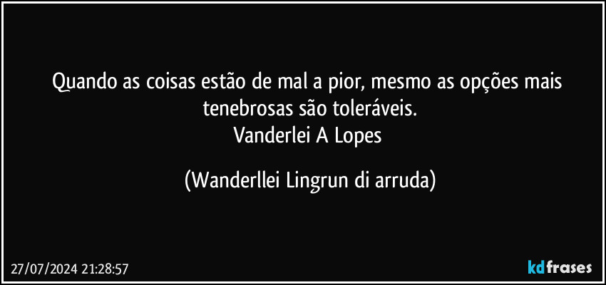 Quando as coisas estão de mal a pior, mesmo as opções mais tenebrosas são toleráveis.
Vanderlei A Lopes (Wanderllei Lingrun di arruda)