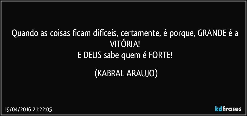Quando as coisas ficam difíceis, certamente, é  porque, GRANDE é a VITÓRIA!  
E DEUS sabe quem é FORTE! (KABRAL ARAUJO)