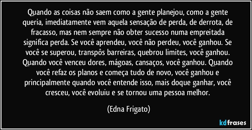 Quando as coisas não saem como a gente planejou, como a gente queria, imediatamente vem aquela sensação de perda, de derrota, de fracasso, mas nem sempre não obter sucesso numa empreitada significa perda. Se você aprendeu, você não perdeu, você ganhou. Se você se superou, transpôs barreiras, quebrou limites, você ganhou. Quando você venceu dores, mágoas, cansaços, você ganhou. Quando você refaz os planos e começa tudo de novo, você ganhou e principalmente quando você entende isso, mais doque ganhar, você cresceu, você evoluiu e se tornou uma pessoa melhor. (Edna Frigato)