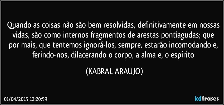 Quando as coisas não são bem resolvidas, definitivamente em nossas vidas, são como internos fragmentos de arestas pontiagudas; que por mais, que tentemos ignorá-los, sempre, estarão incomodando e, ferindo-nos, dilacerando o corpo, a alma e, o espírito (KABRAL ARAUJO)