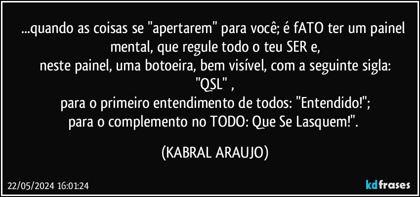 ...quando as coisas se "apertarem" para você; é fATO ter um painel mental, que regule todo o teu SER e,
neste painel, uma botoeira, bem visível, com a seguinte sigla:
"QSL" ,
para o primeiro entendimento de todos: "Entendido!";
para o complemento no TODO: Que Se Lasquem!". (KABRAL ARAUJO)