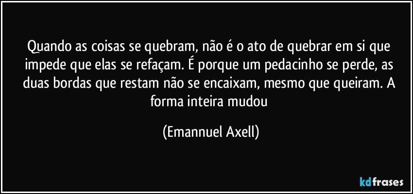 Quando as coisas se quebram, não é o ato de quebrar em si que impede que elas se refaçam. É porque um pedacinho se perde, as duas bordas que restam não se encaixam, mesmo que queiram. A forma inteira mudou (Emannuel Axell)