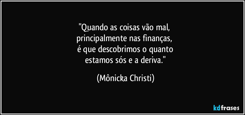 "Quando as coisas vão mal,
principalmente nas finanças,
é que descobrimos o quanto
estamos sós e a deriva." (Mônicka Christi)