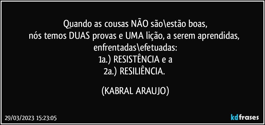 Quando as cousas NÃO são\estão  boas,
nós temos DUAS provas e UMA lição, a serem aprendidas, enfrentadas\efetuadas:
1a.) RESISTÊNCIA e a
2a.) RESILIÊNCIA. (KABRAL ARAUJO)