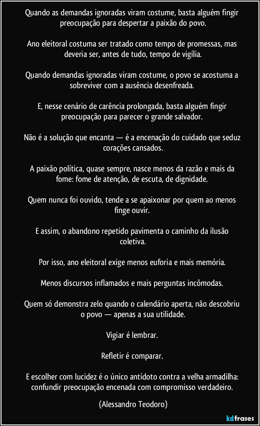 Quando as demandas ignoradas viram costume, basta alguém fingir preocupação para despertar a paixão do povo.

Ano eleitoral costuma ser tratado como tempo de promessas, mas deveria ser, antes de tudo, tempo de vigília.

Quando demandas ignoradas viram costume, o povo se acostuma a sobreviver com a ausência desenfreada. 

E, nesse cenário de carência prolongada, basta alguém fingir preocupação para parecer o grande salvador. 

Não é a solução que encanta — é a encenação do cuidado que seduz corações cansados.

A paixão política, quase sempre, nasce menos da razão e mais da fome: fome de atenção, de escuta, de dignidade. 

Quem nunca foi ouvido, tende a se apaixonar por quem ao menos finge ouvir. 

E assim, o abandono repetido pavimenta o caminho da ilusão coletiva.

Por isso, ano eleitoral exige menos euforia e mais memória. 

Menos discursos inflamados e mais perguntas incômodas. 

Quem só demonstra zelo quando o calendário aperta, não descobriu o povo — apenas a sua utilidade.

Vigiar é lembrar. 

Refletir é comparar. 

E escolher com lucidez é o único antídoto contra a velha armadilha: confundir preocupação encenada com compromisso verdadeiro. (Alessandro Teodoro)