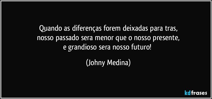 Quando as diferenças forem deixadas para tras,
nosso passado sera menor que o nosso presente,
e grandioso sera nosso futuro! (Johny Medina)