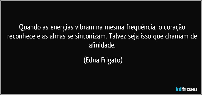 Quando as energias vibram na mesma frequência, o coração reconhece e as almas se sintonizam. Talvez seja isso que chamam de afinidade. (Edna Frigato)