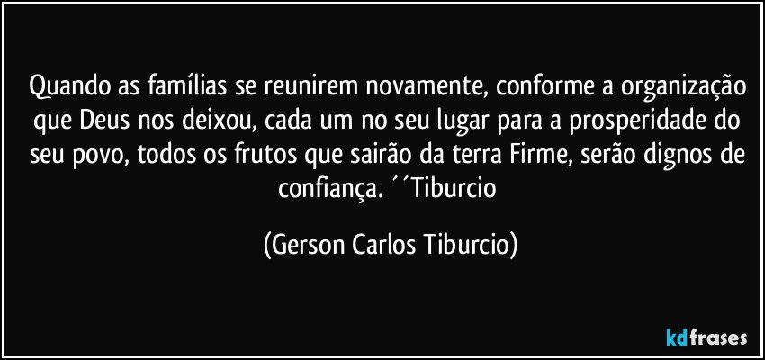 Quando as famílias se reunirem novamente, conforme a organização que Deus nos deixou, cada um no seu lugar para a prosperidade do seu povo, todos os frutos que sairão da terra Firme, serão dignos de confiança. ´´Tiburcio (Gerson Carlos Tiburcio)