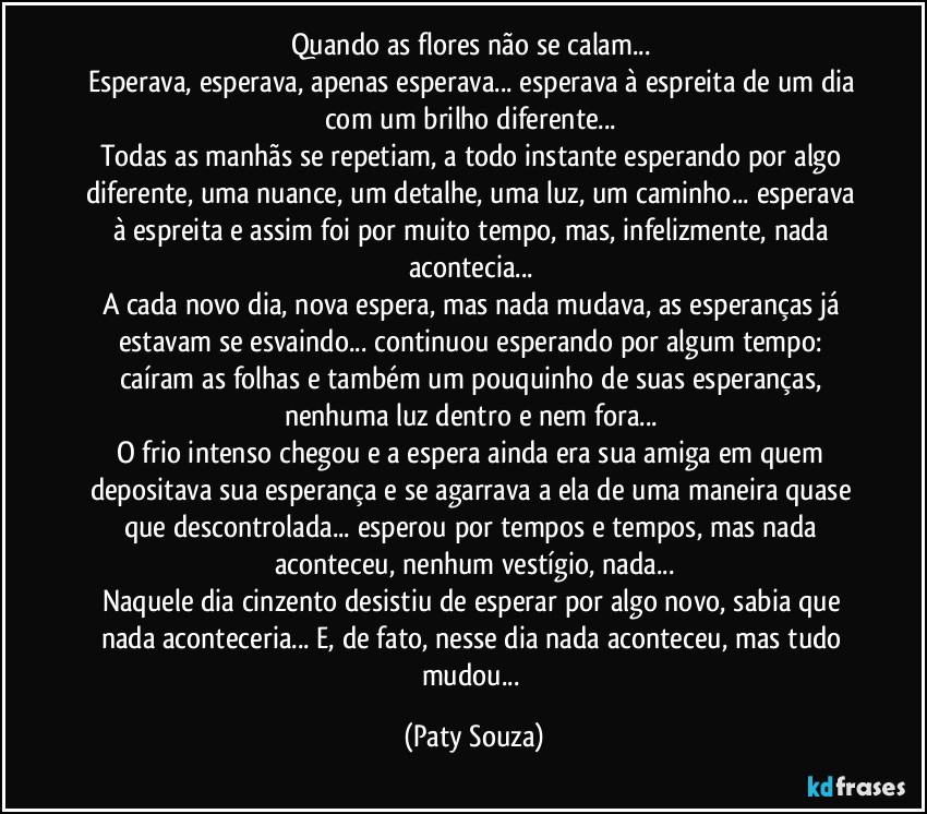 Quando as flores não se calam... 
Esperava, esperava, apenas esperava... esperava à espreita de um dia com um brilho diferente... 
Todas as manhãs se repetiam, a todo instante esperando por algo diferente, uma nuance, um detalhe, uma luz, um caminho... esperava à espreita e assim foi por muito tempo, mas, infelizmente, nada acontecia... 
A cada novo dia, nova espera, mas nada mudava, as esperanças já estavam se esvaindo... continuou esperando por algum tempo: caíram as folhas e também um pouquinho de suas esperanças, nenhuma luz dentro e nem fora... 
O frio intenso chegou e a espera ainda era sua amiga em quem depositava sua esperança e se agarrava a ela de uma maneira quase que descontrolada... esperou por tempos e tempos, mas nada aconteceu, nenhum vestígio, nada...
Naquele dia cinzento desistiu de esperar por algo novo, sabia que nada aconteceria... E, de fato, nesse dia nada aconteceu, mas tudo mudou... (Paty Souza)