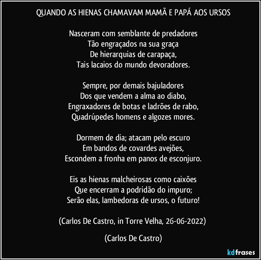 QUANDO AS HIENAS CHAMAVAM MAMÃ E PAPÁ AOS URSOS

Nasceram com semblante de predadores
Tão engraçados na sua graça
De hierarquias de carapaça,
Tais lacaios do mundo devoradores.

Sempre, por demais bajuladores
Dos que vendem a alma ao diabo,
Engraxadores de botas e ladrões de rabo,
Quadrúpedes homens e algozes mores.

Dormem de dia; atacam pelo escuro
Em bandos de covardes avejões,
Escondem a fronha em panos de esconjuro.

Eis as hienas malcheirosas como caixões
Que encerram a podridão do impuro;
Serão elas, lambedoras de ursos, o futuro!

(Carlos De Castro, in Torre Velha, 26-06-2022) (Carlos De Castro)