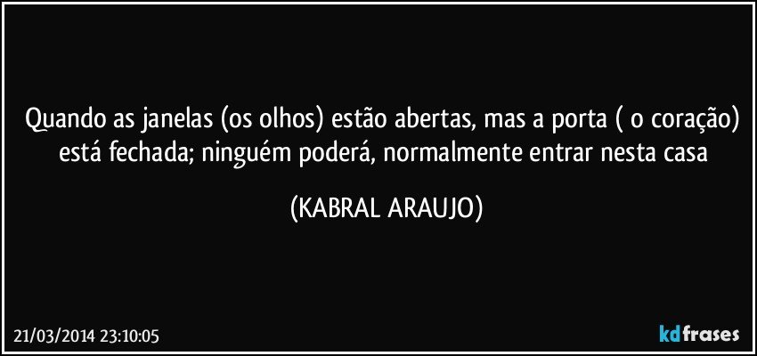 Quando as janelas (os olhos) estão abertas, mas a porta ( o coração) está fechada; ninguém poderá, normalmente entrar nesta casa (KABRAL ARAUJO)