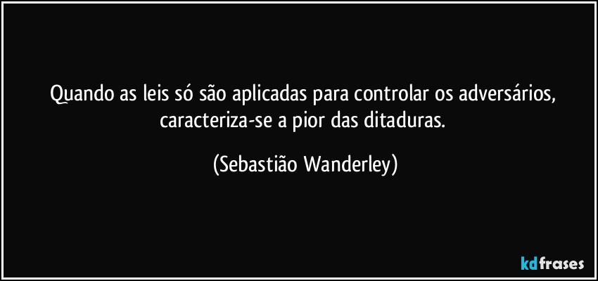 Quando as leis só são aplicadas para controlar os adversários, caracteriza-se a pior das ditaduras. (Sebastião Wanderley)