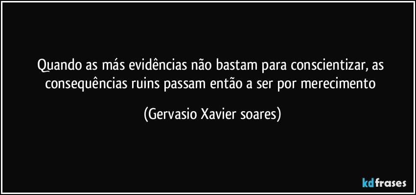 Quando as más evidências não bastam para conscientizar, as consequências ruins passam então a ser por merecimento (Gervasio Xavier soares)