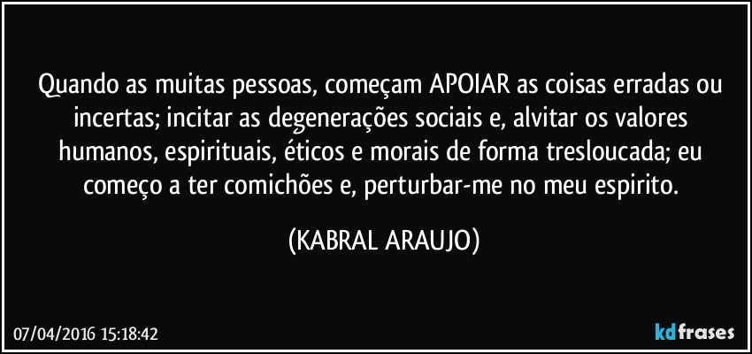 Quando as muitas pessoas, começam APOIAR as coisas erradas ou incertas; incitar as degenerações sociais e, alvitar os valores humanos, espirituais, éticos e morais de forma tresloucada; eu começo a ter comichões e, perturbar-me no meu espirito. (KABRAL ARAUJO)