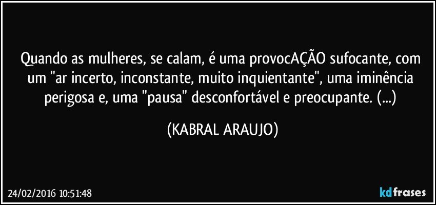 Quando as mulheres, se calam, é uma provocAÇÃO sufocante, com um "ar incerto, inconstante, muito inquientante", uma iminência perigosa e, uma "pausa" desconfortável e preocupante. (...) (KABRAL ARAUJO)