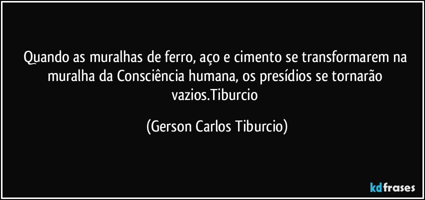 Quando as muralhas de ferro, aço e cimento se transformarem na muralha da Consciência humana, os presídios se tornarão vazios.Tiburcio (Gerson Carlos Tiburcio)