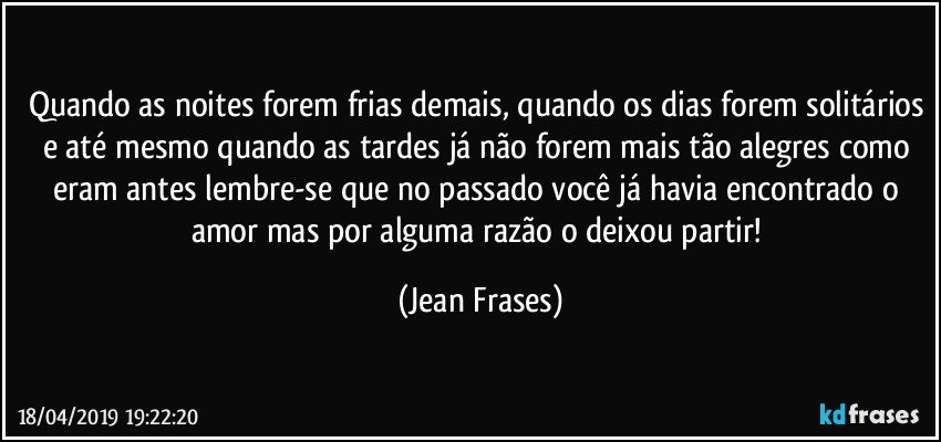 Quando as noites forem frias demais, quando os dias forem solitários e até mesmo quando as tardes já não forem mais tão alegres como eram antes lembre-se que no passado você já havia encontrado o amor mas por alguma razão o deixou partir! (Jean Frases)