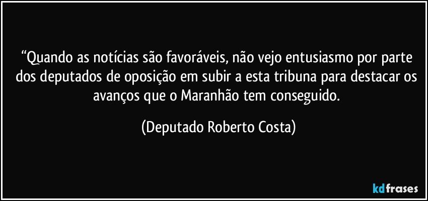 “Quando as notícias são favoráveis, não vejo entusiasmo por parte dos deputados de oposição em subir a esta tribuna para destacar os avanços que o Maranhão tem conseguido. (Deputado Roberto Costa)