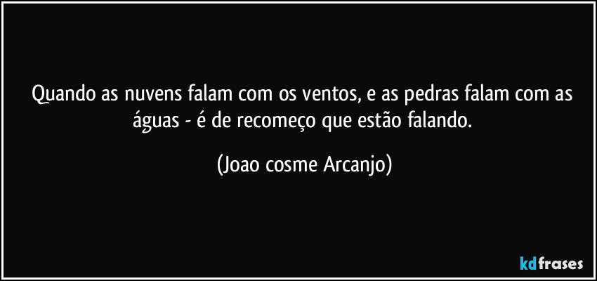 Quando as nuvens falam com os ventos, e as pedras falam com as águas - é de recomeço que estão falando. (Joao cosme Arcanjo)