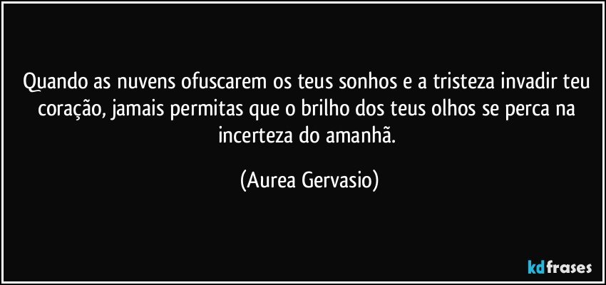 Quando as nuvens ofuscarem os teus sonhos e a tristeza invadir teu coração, jamais permitas que o brilho dos teus olhos se perca na incerteza do amanhã. (Aurea Gervasio)