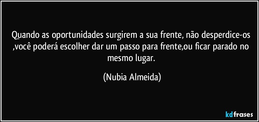 Quando as oportunidades surgirem a sua frente, não desperdice-os  ,você poderá escolher dar um passo para frente,ou ficar parado no mesmo lugar. (Nubia Almeida)