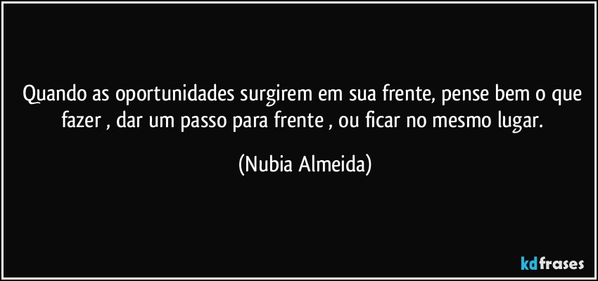 Quando as oportunidades surgirem em sua frente, pense bem o que fazer ,    dar um passo para frente , ou ficar no mesmo lugar. (Nubia Almeida)