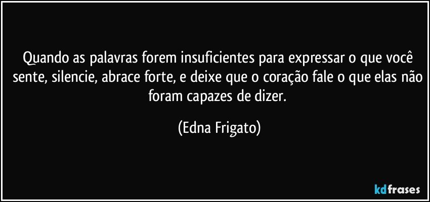 Quando as palavras forem insuficientes para expressar o que você sente, silencie, abrace forte, e deixe que o coração fale o que elas não foram capazes de dizer. (Edna Frigato)