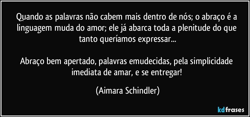 Quando as palavras não cabem mais dentro de nós; o abraço é a linguagem muda do amor; ele já abarca toda a plenitude do que tanto queríamos expressar...

Abraço bem apertado, palavras emudecidas, pela simplicidade imediata de amar, e se entregar! (Aimara Schindler)