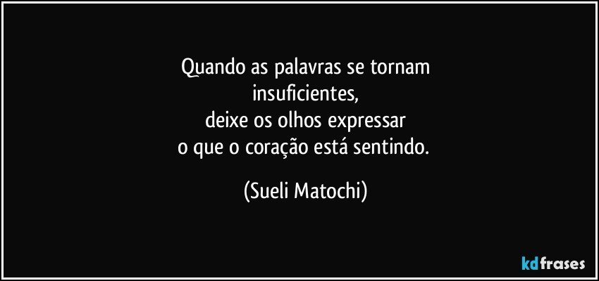 Quando as palavras se tornam
insuficientes,
deixe os olhos expressar
o que o coração está sentindo. (Sueli Matochi)