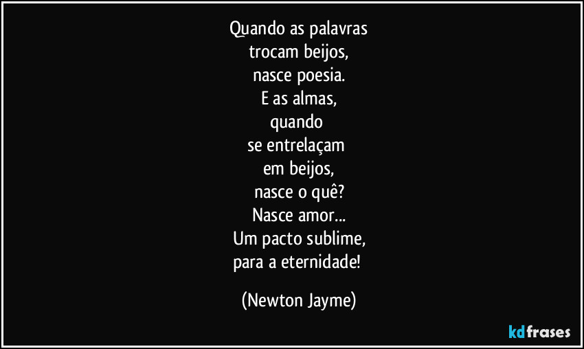 Quando as palavras
trocam beijos,
nasce poesia.
E as almas,
quando 
se entrelaçam 
em beijos,
nasce o quê?
Nasce amor...
Um pacto sublime,
para a eternidade! (Newton Jayme)