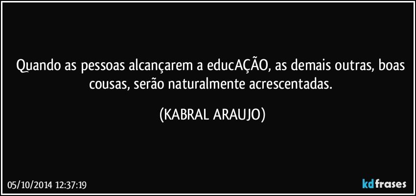 Quando as pessoas alcançarem a educAÇÃO, as demais outras, boas cousas, serão naturalmente acrescentadas. (KABRAL ARAUJO)