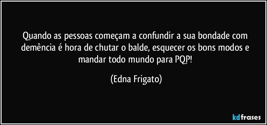 Quando as pessoas começam a confundir a sua bondade com demência é hora de chutar o balde, esquecer os bons modos e mandar todo mundo para PQP! (Edna Frigato)