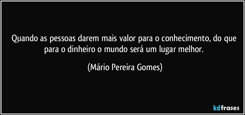 Quando as pessoas darem mais valor para o conhecimento, do que para o dinheiro o mundo será um lugar melhor. (Mário Pereira Gomes)