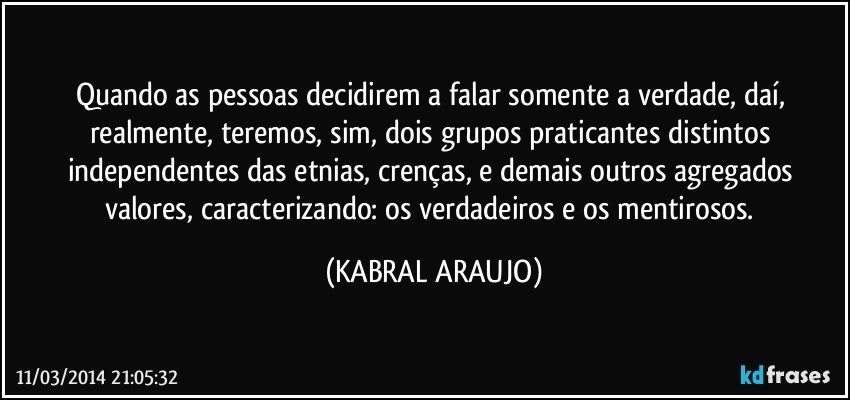 Quando as pessoas decidirem a falar somente a verdade, daí, realmente, teremos, sim, dois grupos praticantes distintos independentes das etnias, crenças, e demais outros agregados valores, caracterizando: os verdadeiros e os mentirosos. (KABRAL ARAUJO)