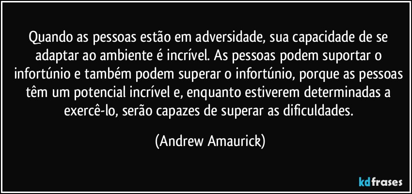 Quando as pessoas estão em adversidade, sua capacidade de se adaptar ao ambiente é incrível. As pessoas podem suportar o infortúnio e também podem superar o infortúnio, porque as pessoas têm um potencial incrível e, enquanto estiverem determinadas a exercê-lo, serão capazes de superar as dificuldades. (Andrew Amaurick)