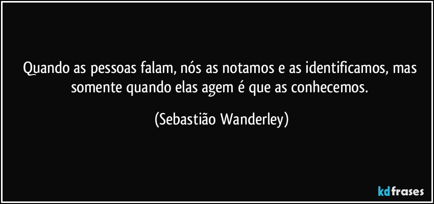 Quando as pessoas falam, nós as notamos e as identificamos, mas somente quando elas agem é que as conhecemos. (Sebastião Wanderley)