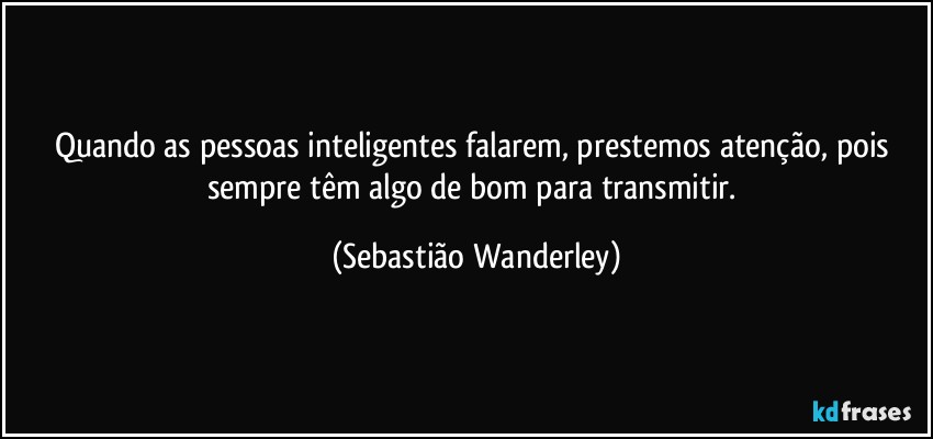 Quando as pessoas inteligentes falarem, prestemos atenção, pois sempre têm algo de bom para transmitir. (Sebastião Wanderley)