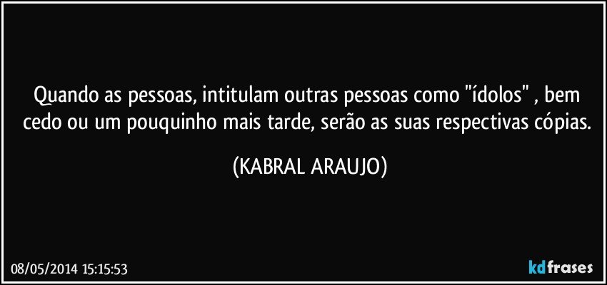 Quando as pessoas, intitulam outras pessoas como "ídolos" ,  bem cedo ou um pouquinho mais tarde, serão as suas respectivas cópias. (KABRAL ARAUJO)