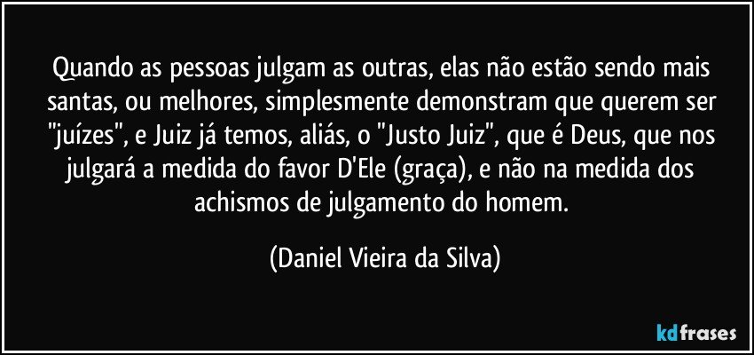 Quando as pessoas julgam as outras, elas não estão sendo mais santas, ou melhores, simplesmente demonstram que querem ser "juízes", e Juiz já temos, aliás, o "Justo Juiz", que é Deus, que nos julgará a medida do favor D'Ele (graça), e não na medida dos achismos de julgamento do homem. (Daniel Vieira da Silva)