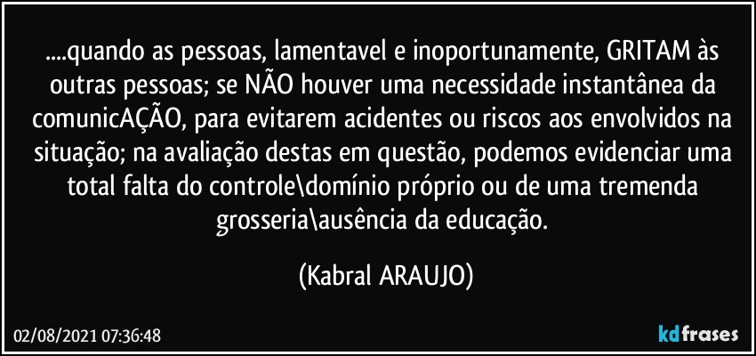 ...quando as pessoas, lamentavel e inoportunamente, GRITAM às outras pessoas; se NÃO houver uma necessidade instantânea da comunicAÇÃO, para evitarem acidentes ou riscos aos envolvidos na situação; na avaliação destas em questão, podemos evidenciar uma total falta do controle\domínio próprio ou de uma tremenda grosseria\ausência da educação. (KABRAL ARAUJO)