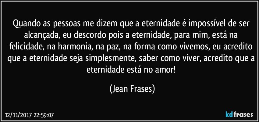 Quando as pessoas me dizem que a eternidade é impossível de ser alcançada, eu descordo pois a eternidade, para mim, está na felicidade, na harmonia, na paz, na forma como vivemos, eu acredito que a eternidade seja simplesmente, saber como viver, acredito que a eternidade está no amor! (Jean Frases)