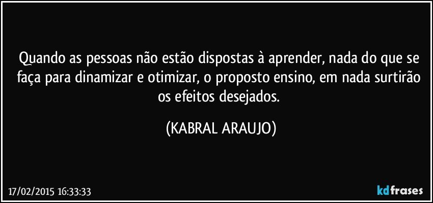 Quando as pessoas não estão dispostas à aprender, nada do que se faça para dinamizar e otimizar, o proposto ensino, em nada surtirão os efeitos desejados. (KABRAL ARAUJO)